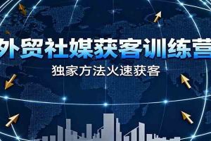 外贸社媒获客训练营，独家方法火速获客、提升成交，实现外贸降维打击（更新）